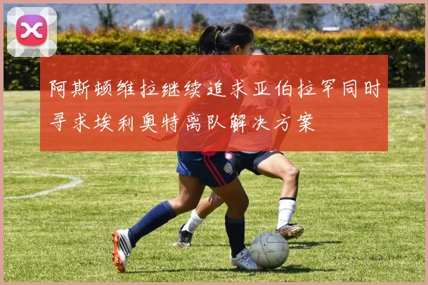阿斯顿维拉继续追求亚伯拉罕同时寻求埃利奥特离队解决方案
