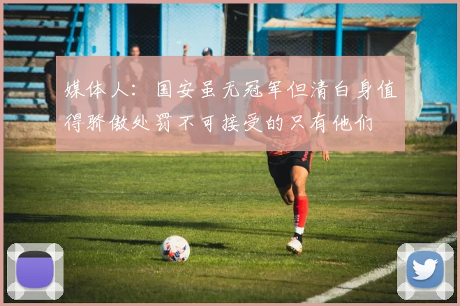 媒体人：国安虽无冠军但清白身值得骄傲处罚不可接受的只有他们