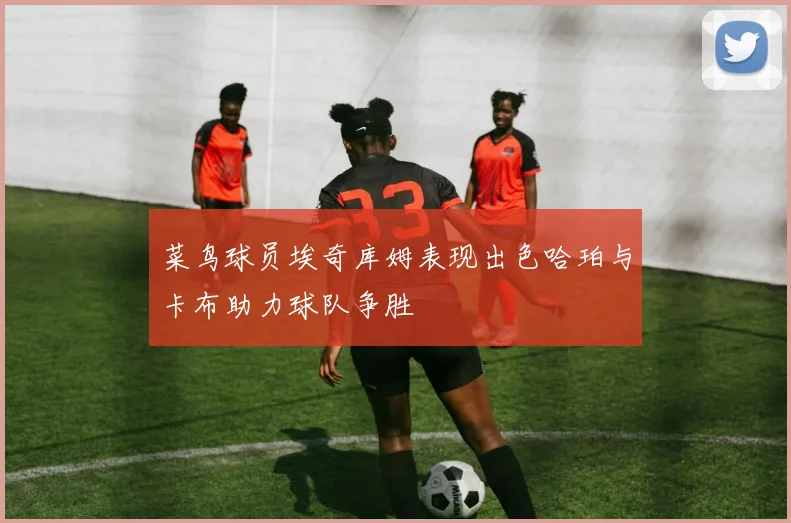 菜鸟球员埃奇库姆表现出色哈珀与卡布助力球队争胜