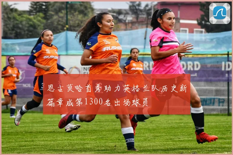 恩古莫哈首秀助力英格兰队历史新篇章成第1300名出场球员