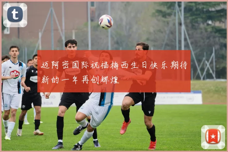 迈阿密国际祝福梅西生日快乐期待新的一年再创辉煌