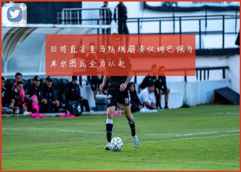 旧将直言皇马防线崩溃仅姆巴佩与库尔图瓦全力以赴