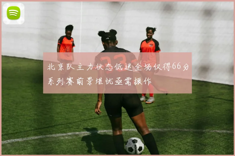 北京队主力状态低迷全场仅得66分系列赛前景堪忧亟需振作