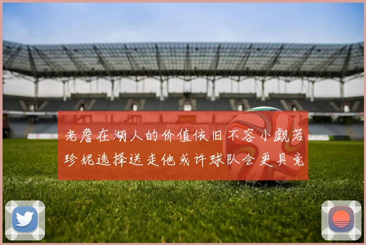 老詹在湖人的价值依旧不容小觑若珍妮选择送走他或许球队会更具竞争力