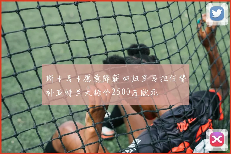 斯卡马卡愿意降薪回归罗马担任替补亚特兰大标价2500万欧元
