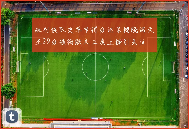 独行侠队史单节得分记录揭晓诺天王29分领衔欧文三度上榜引关注