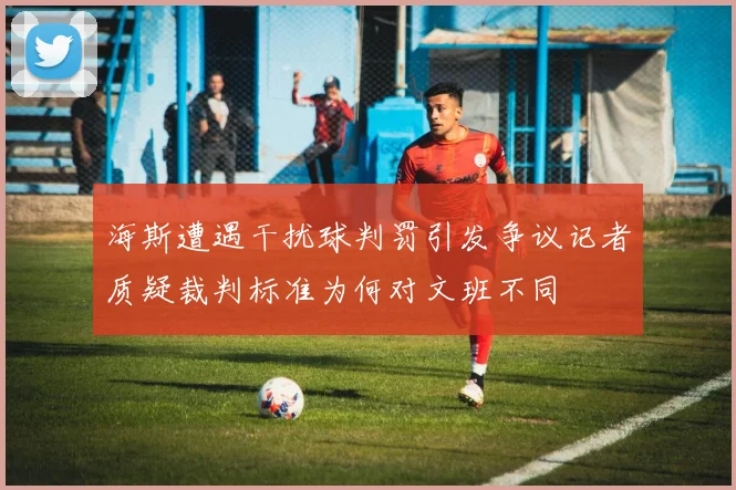 海斯遭遇干扰球判罚引发争议记者质疑裁判标准为何对文班不同