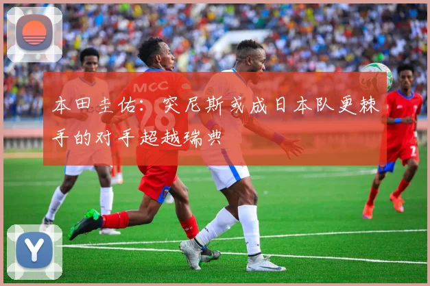 本田圭佑：突尼斯或成日本队更棘手的对手超越瑞典