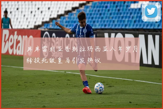库库雷利亚告别拉玛西亚八年岁月转投死敌皇马引发热议