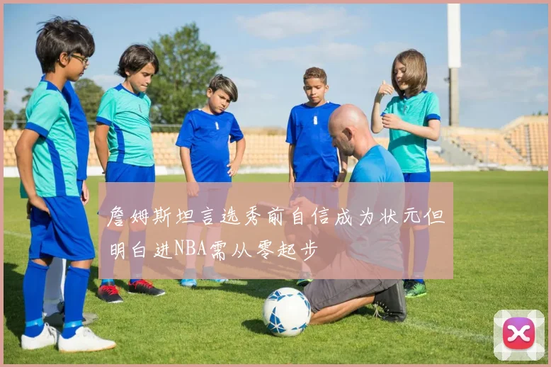 詹姆斯坦言选秀前自信成为状元但明白进NBA需从零起步