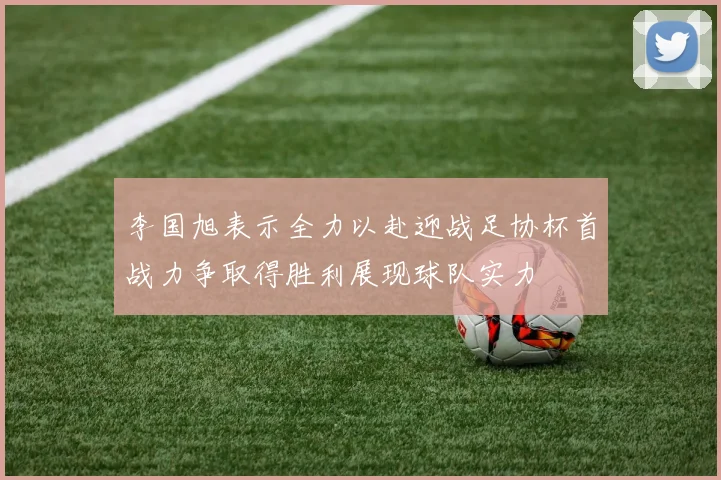 李国旭表示全力以赴迎战足协杯首战力争取得胜利展现球队实力