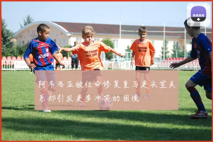 阿韦洛亚被任命修复皇马更衣室关系却引发更多冲突的困境
