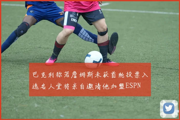 巴克利称若詹姆斯未获首轮投票入选名人堂将亲自邀请他加盟ESPN