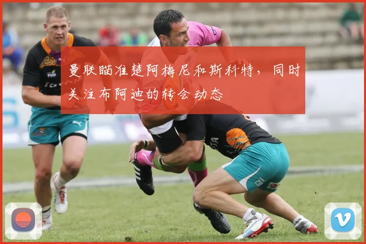 曼联瞄准楚阿梅尼和斯科特，同时关注布阿迪的转会动态