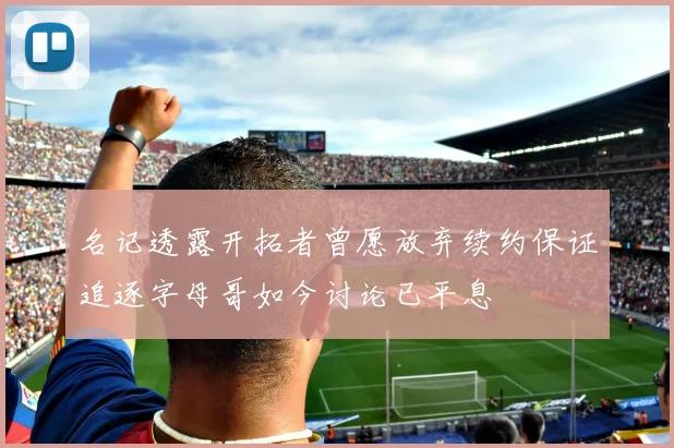 名记透露开拓者曾愿放弃续约保证追逐字母哥如今讨论已平息