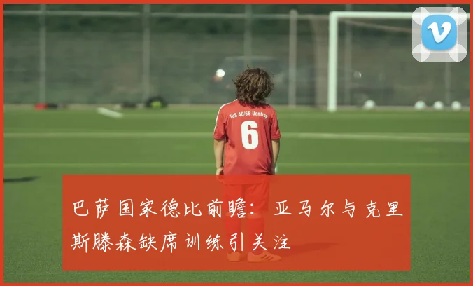 巴萨国家德比前瞻：亚马尔与克里斯滕森缺席训练引关注