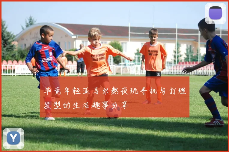 毕竟年轻亚马尔熬夜玩手机与打理发型的生活趣事分享