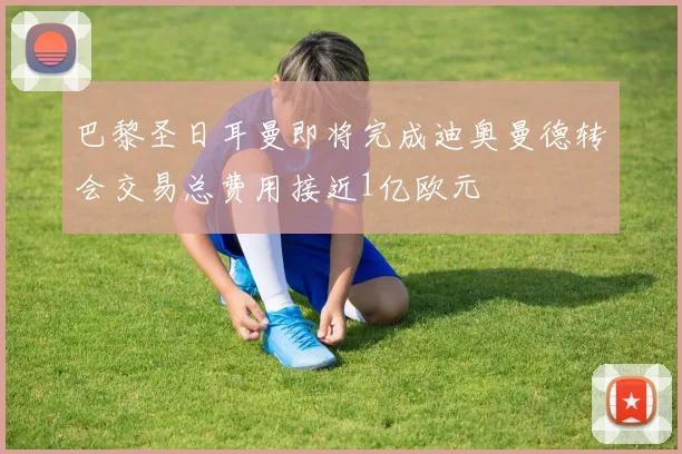 巴黎圣日耳曼即将完成迪奥曼德转会交易总费用接近1亿欧元