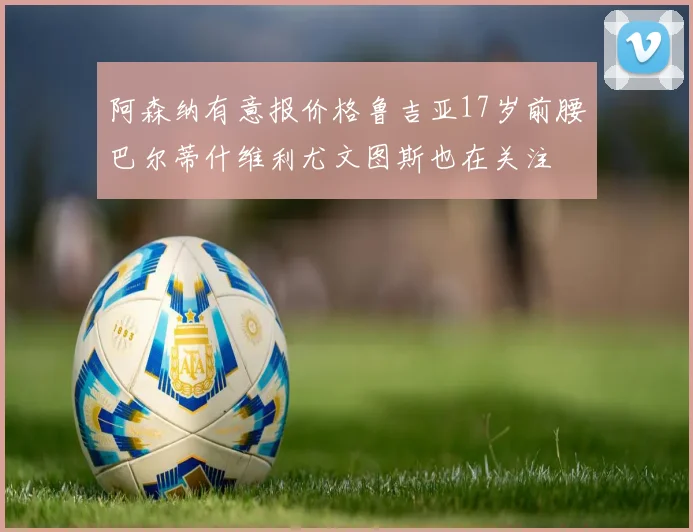 阿森纳有意报价格鲁吉亚17岁前腰巴尔蒂什维利尤文图斯也在关注