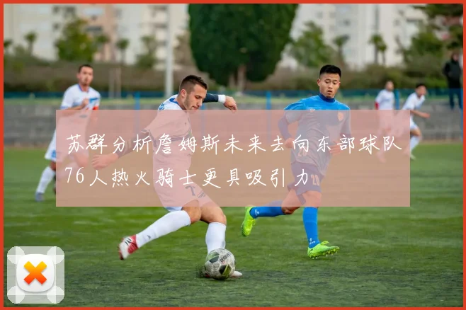 苏群分析詹姆斯未来去向东部球队76人热火骑士更具吸引力