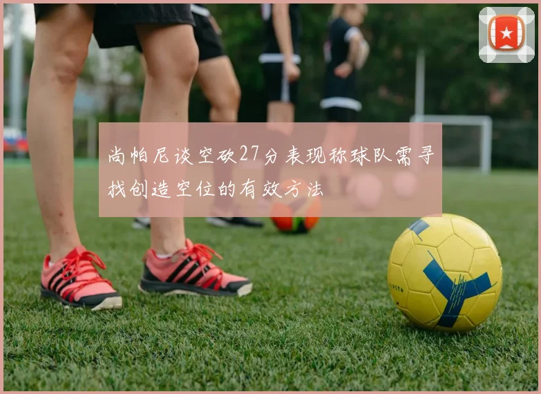 尚帕尼谈空砍27分表现称球队需寻找创造空位的有效方法