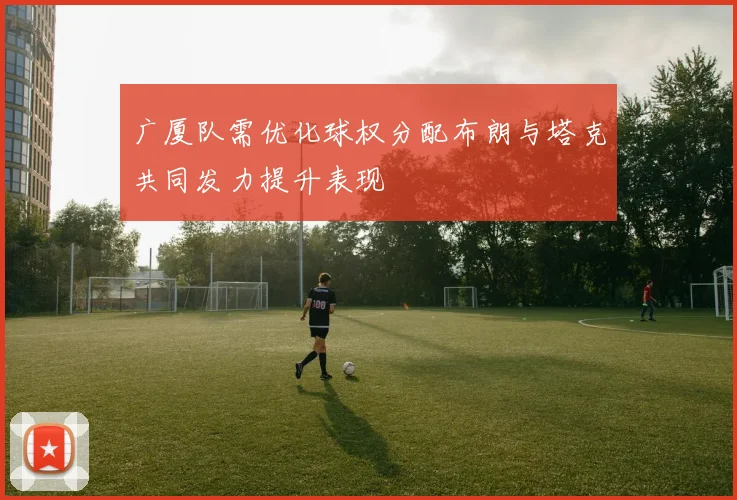 广厦队需优化球权分配布朗与塔克共同发力提升表现